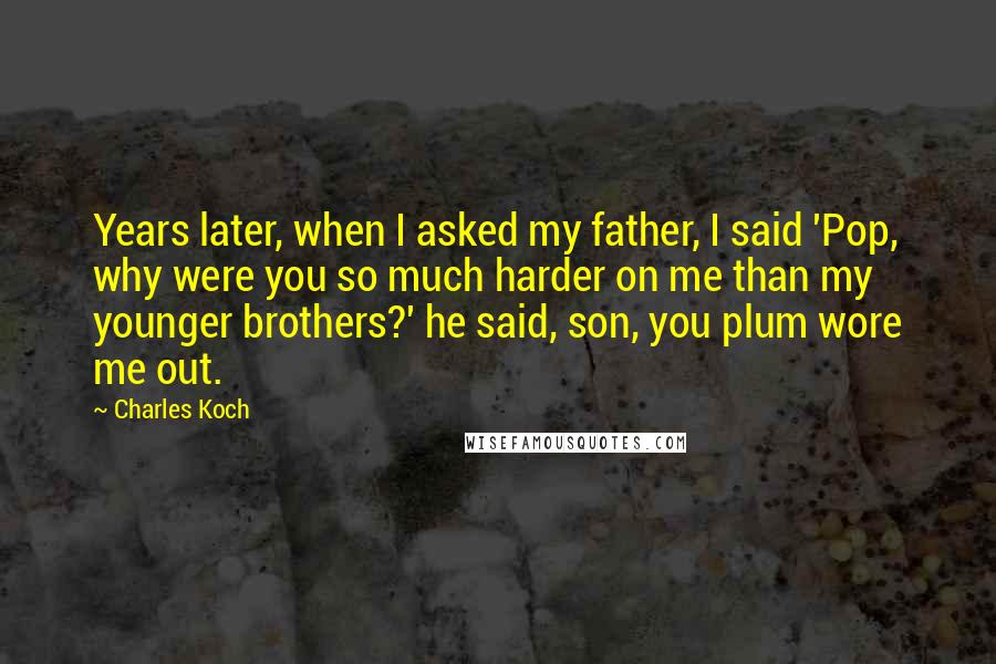 Charles Koch Quotes: Years later, when I asked my father, I said 'Pop, why were you so much harder on me than my younger brothers?' he said, son, you plum wore me out.