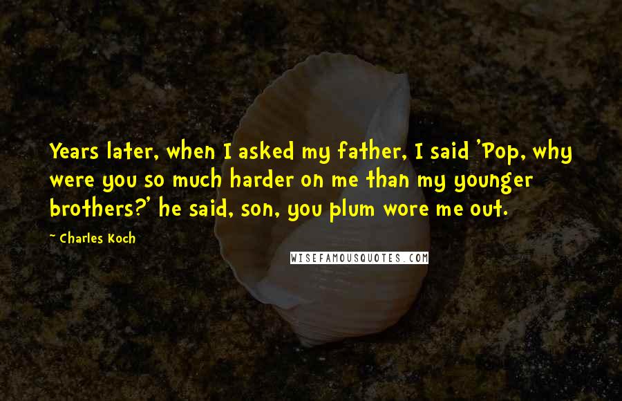 Charles Koch Quotes: Years later, when I asked my father, I said 'Pop, why were you so much harder on me than my younger brothers?' he said, son, you plum wore me out.