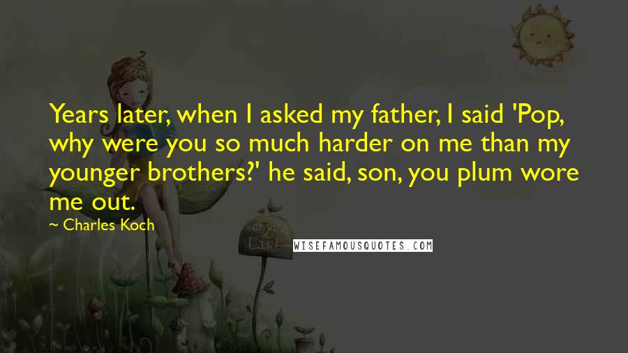 Charles Koch Quotes: Years later, when I asked my father, I said 'Pop, why were you so much harder on me than my younger brothers?' he said, son, you plum wore me out.