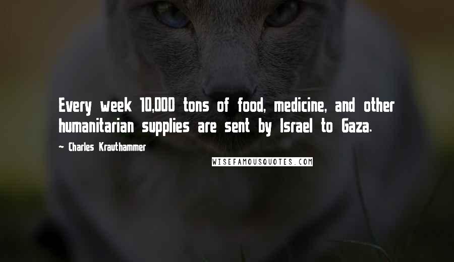 Charles Krauthammer Quotes: Every week 10,000 tons of food, medicine, and other humanitarian supplies are sent by Israel to Gaza.