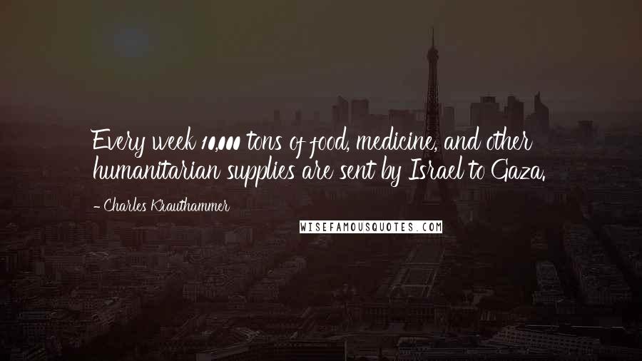 Charles Krauthammer Quotes: Every week 10,000 tons of food, medicine, and other humanitarian supplies are sent by Israel to Gaza.