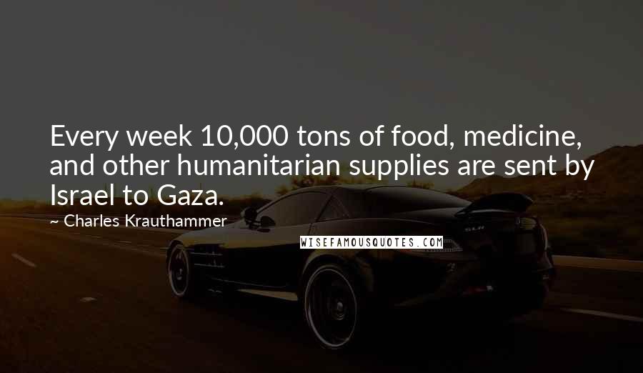 Charles Krauthammer Quotes: Every week 10,000 tons of food, medicine, and other humanitarian supplies are sent by Israel to Gaza.