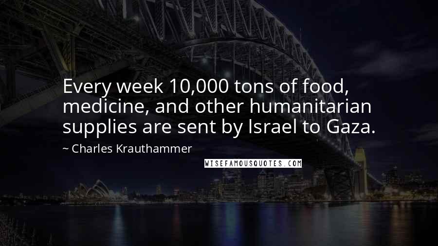 Charles Krauthammer Quotes: Every week 10,000 tons of food, medicine, and other humanitarian supplies are sent by Israel to Gaza.