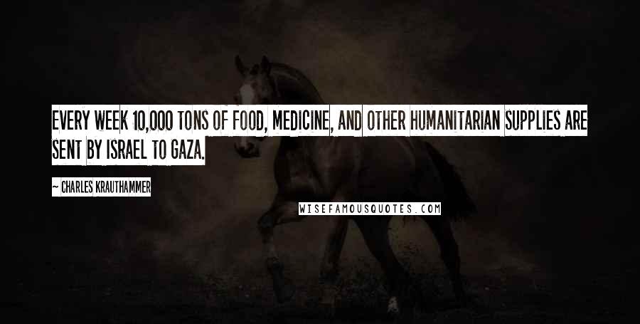 Charles Krauthammer Quotes: Every week 10,000 tons of food, medicine, and other humanitarian supplies are sent by Israel to Gaza.