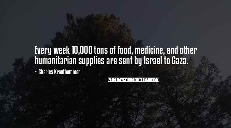 Charles Krauthammer Quotes: Every week 10,000 tons of food, medicine, and other humanitarian supplies are sent by Israel to Gaza.