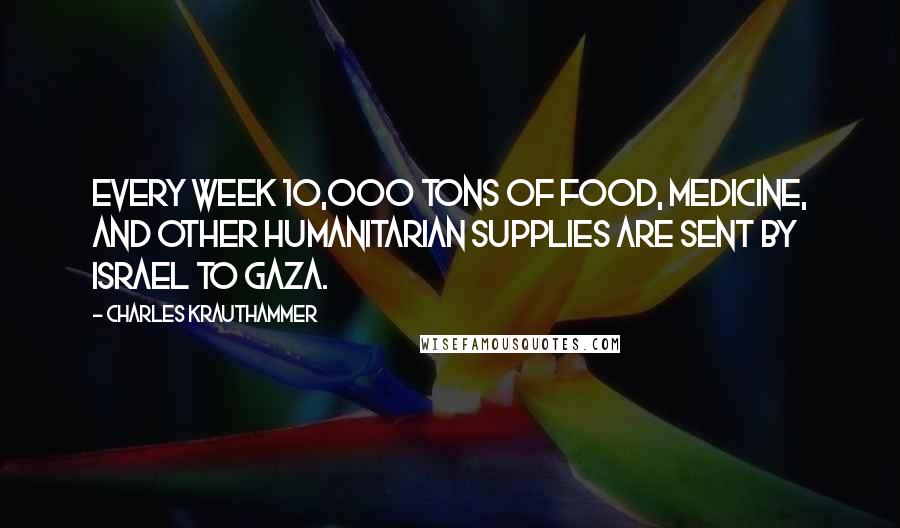 Charles Krauthammer Quotes: Every week 10,000 tons of food, medicine, and other humanitarian supplies are sent by Israel to Gaza.