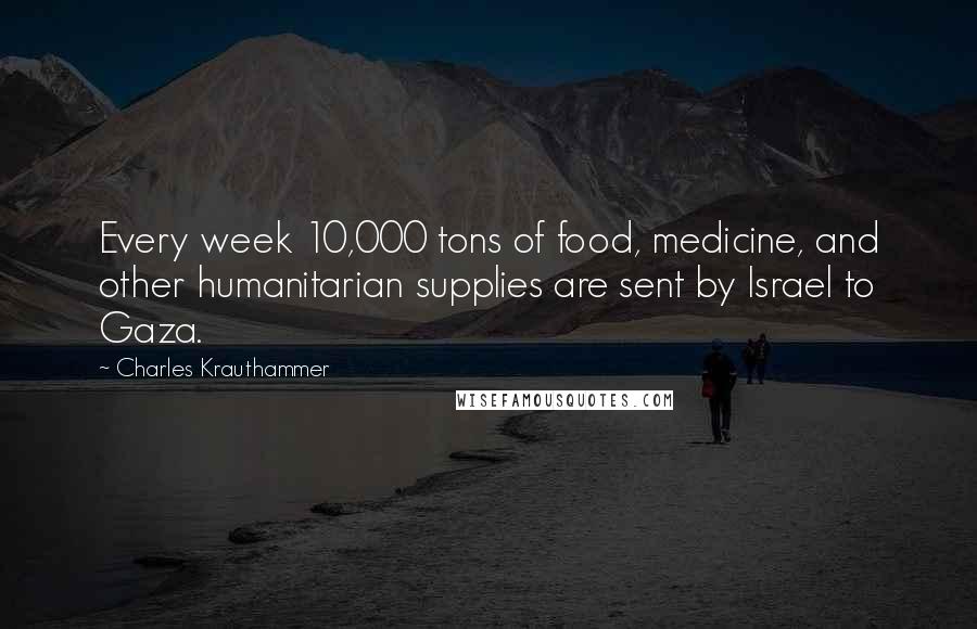 Charles Krauthammer Quotes: Every week 10,000 tons of food, medicine, and other humanitarian supplies are sent by Israel to Gaza.