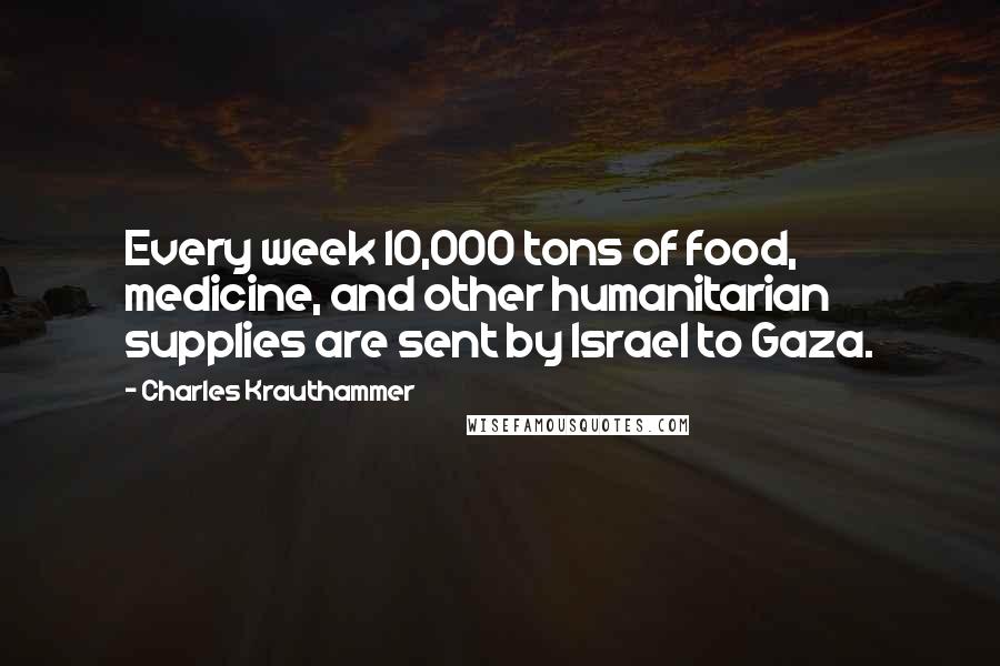 Charles Krauthammer Quotes: Every week 10,000 tons of food, medicine, and other humanitarian supplies are sent by Israel to Gaza.