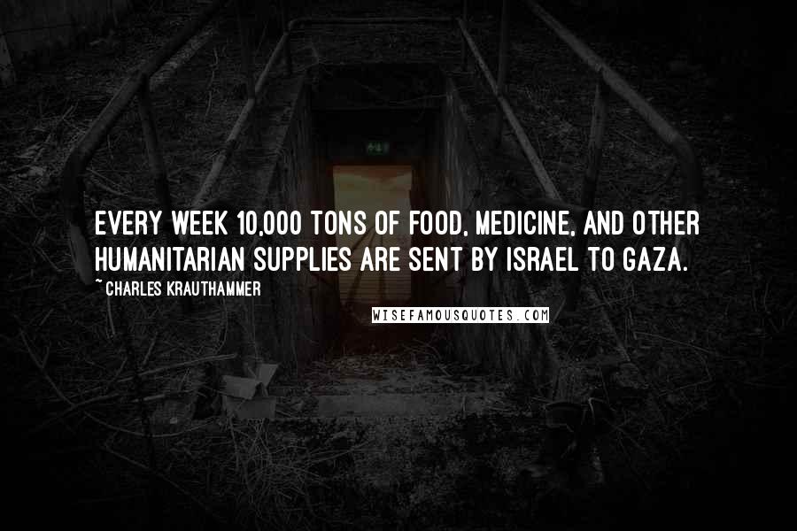 Charles Krauthammer Quotes: Every week 10,000 tons of food, medicine, and other humanitarian supplies are sent by Israel to Gaza.