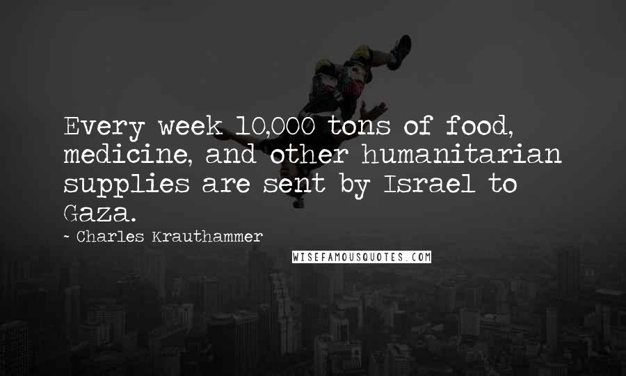 Charles Krauthammer Quotes: Every week 10,000 tons of food, medicine, and other humanitarian supplies are sent by Israel to Gaza.
