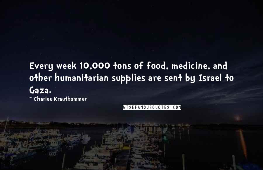 Charles Krauthammer Quotes: Every week 10,000 tons of food, medicine, and other humanitarian supplies are sent by Israel to Gaza.