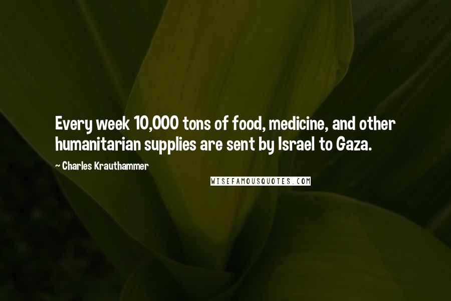 Charles Krauthammer Quotes: Every week 10,000 tons of food, medicine, and other humanitarian supplies are sent by Israel to Gaza.