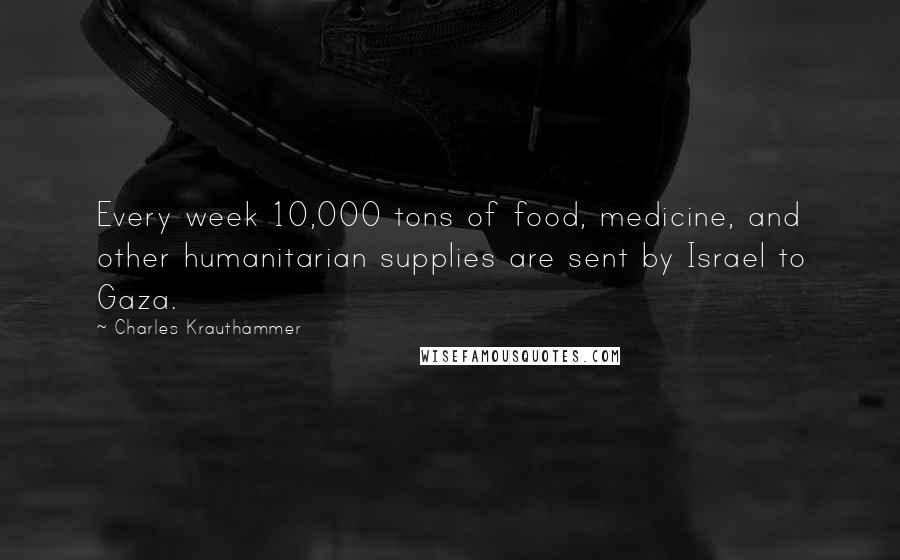 Charles Krauthammer Quotes: Every week 10,000 tons of food, medicine, and other humanitarian supplies are sent by Israel to Gaza.