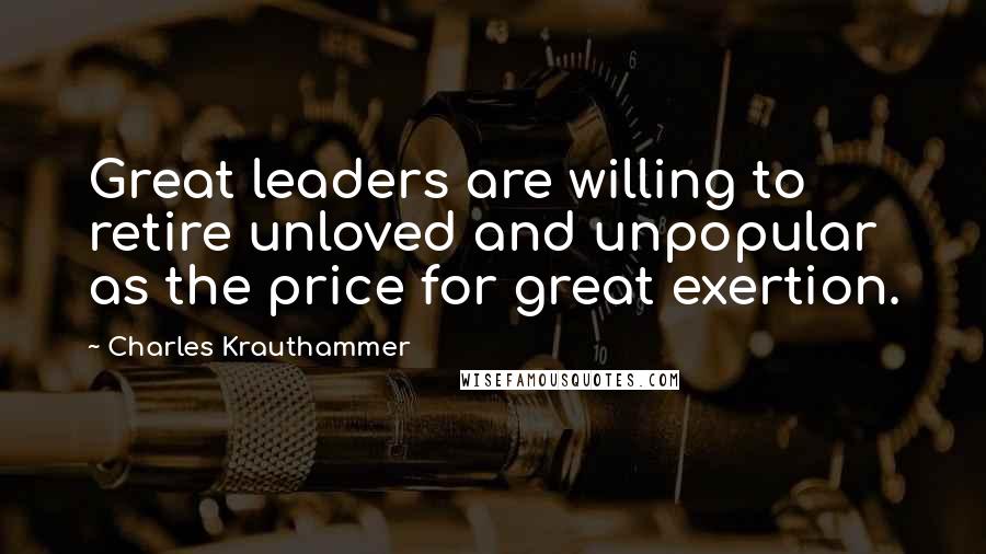 Charles Krauthammer Quotes: Great leaders are willing to retire unloved and unpopular as the price for great exertion.