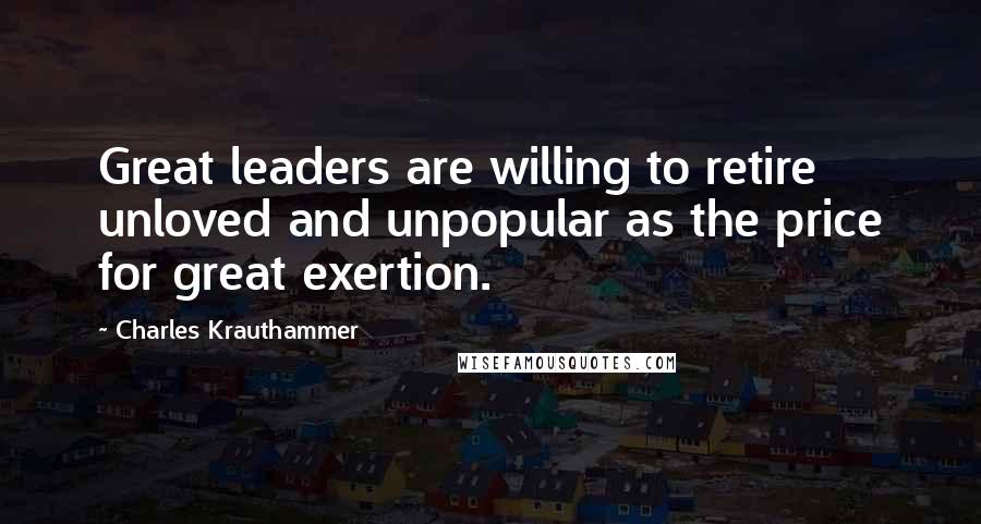 Charles Krauthammer Quotes: Great leaders are willing to retire unloved and unpopular as the price for great exertion.