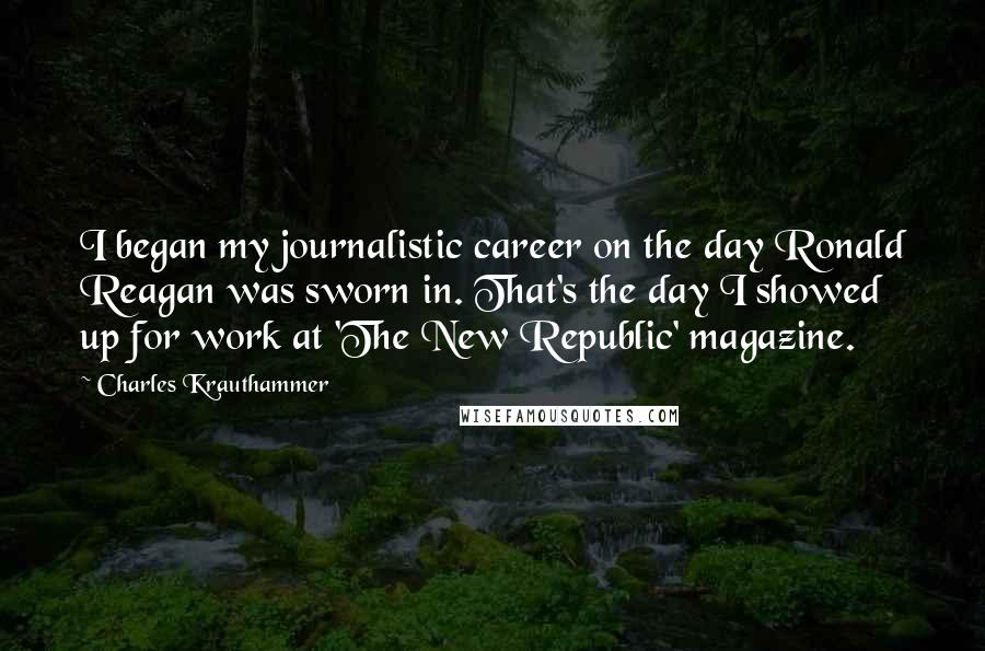 Charles Krauthammer Quotes: I began my journalistic career on the day Ronald Reagan was sworn in. That's the day I showed up for work at 'The New Republic' magazine.