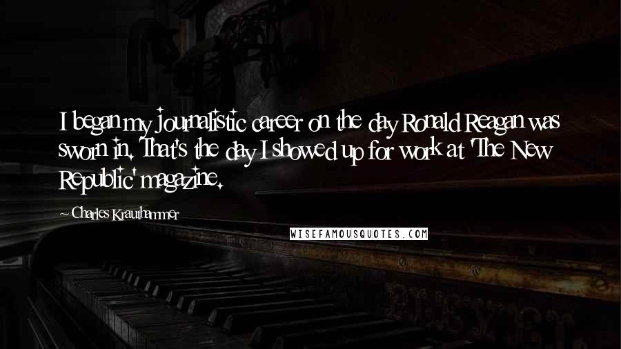 Charles Krauthammer Quotes: I began my journalistic career on the day Ronald Reagan was sworn in. That's the day I showed up for work at 'The New Republic' magazine.