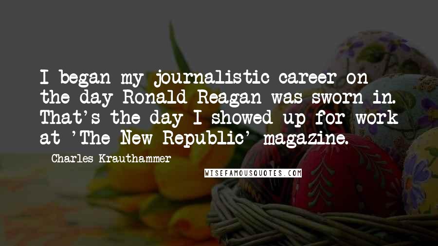 Charles Krauthammer Quotes: I began my journalistic career on the day Ronald Reagan was sworn in. That's the day I showed up for work at 'The New Republic' magazine.