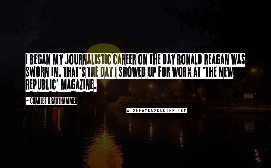 Charles Krauthammer Quotes: I began my journalistic career on the day Ronald Reagan was sworn in. That's the day I showed up for work at 'The New Republic' magazine.