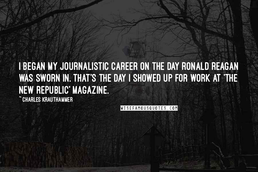 Charles Krauthammer Quotes: I began my journalistic career on the day Ronald Reagan was sworn in. That's the day I showed up for work at 'The New Republic' magazine.