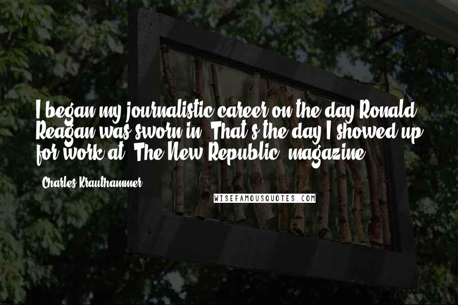 Charles Krauthammer Quotes: I began my journalistic career on the day Ronald Reagan was sworn in. That's the day I showed up for work at 'The New Republic' magazine.