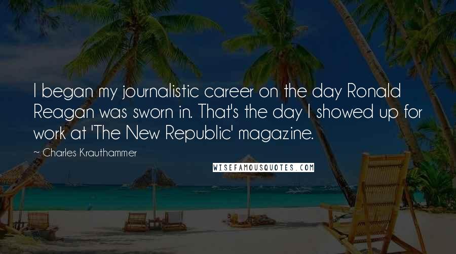 Charles Krauthammer Quotes: I began my journalistic career on the day Ronald Reagan was sworn in. That's the day I showed up for work at 'The New Republic' magazine.