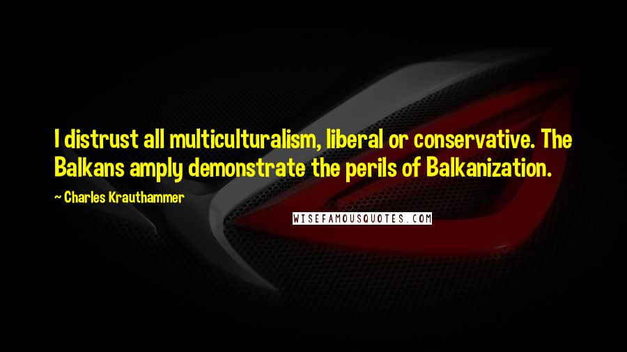 Charles Krauthammer Quotes: I distrust all multiculturalism, liberal or conservative. The Balkans amply demonstrate the perils of Balkanization.