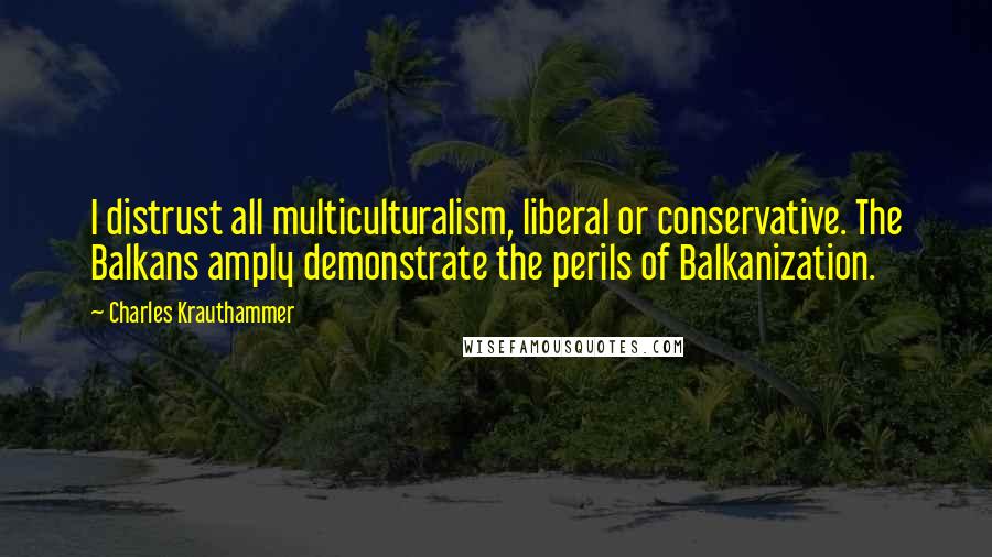 Charles Krauthammer Quotes: I distrust all multiculturalism, liberal or conservative. The Balkans amply demonstrate the perils of Balkanization.