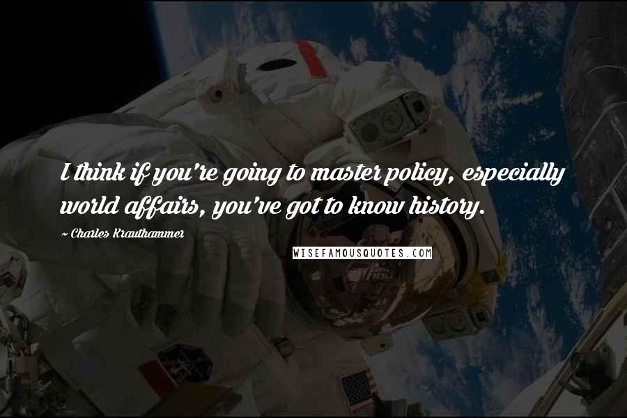 Charles Krauthammer Quotes: I think if you're going to master policy, especially world affairs, you've got to know history.