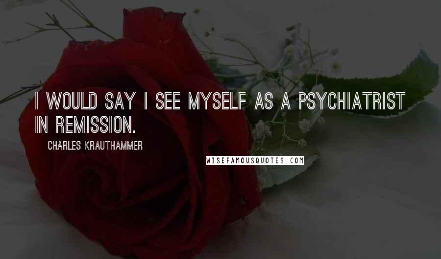 Charles Krauthammer Quotes: I would say I see myself as a psychiatrist in remission.