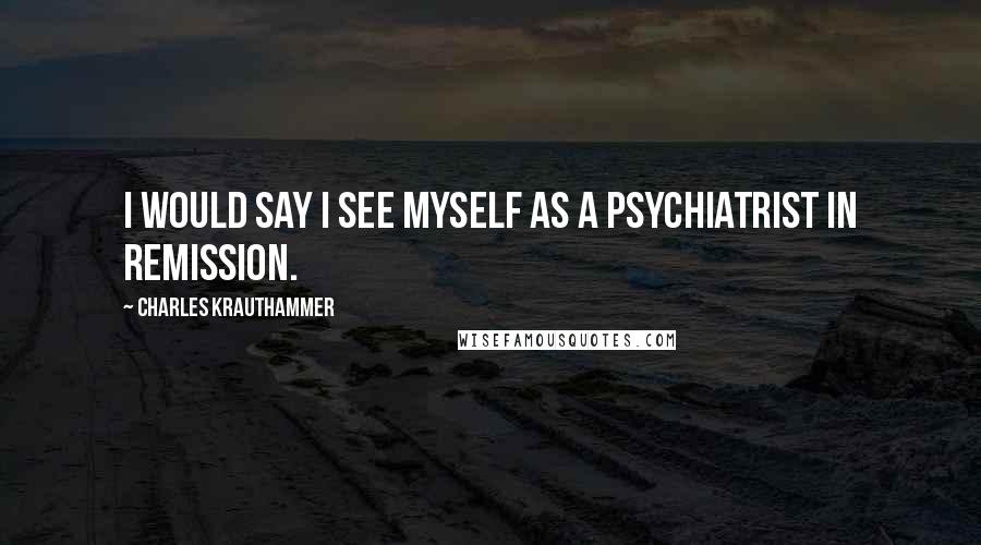 Charles Krauthammer Quotes: I would say I see myself as a psychiatrist in remission.
