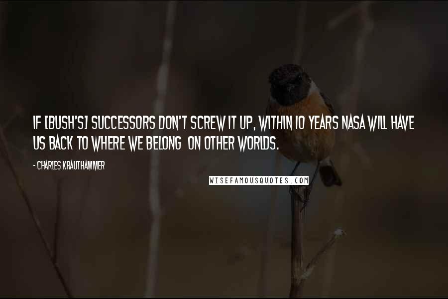 Charles Krauthammer Quotes: If [Bush's] successors don't screw it up, within 10 years NASA will have us back to where we belong  on other worlds.