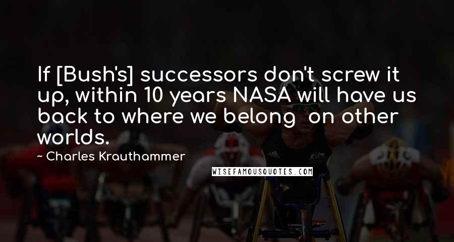 Charles Krauthammer Quotes: If [Bush's] successors don't screw it up, within 10 years NASA will have us back to where we belong  on other worlds.