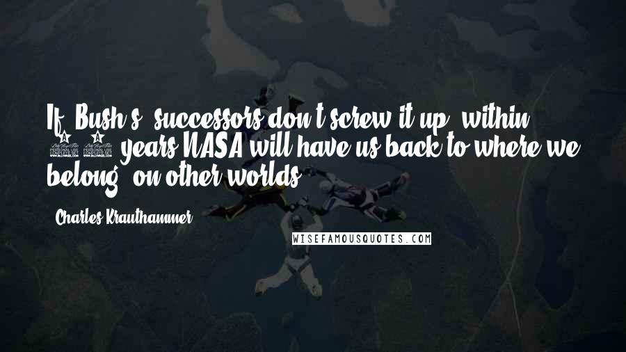 Charles Krauthammer Quotes: If [Bush's] successors don't screw it up, within 10 years NASA will have us back to where we belong  on other worlds.