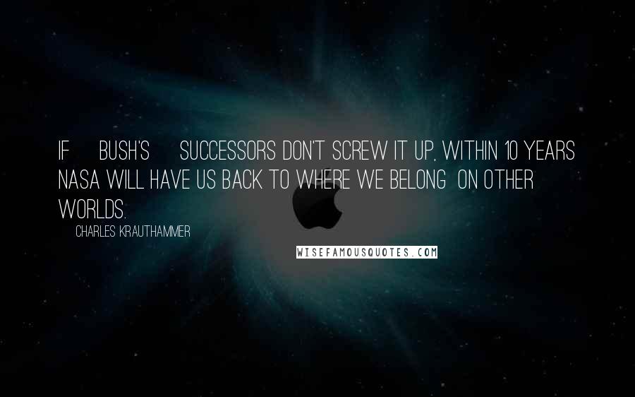 Charles Krauthammer Quotes: If [Bush's] successors don't screw it up, within 10 years NASA will have us back to where we belong  on other worlds.