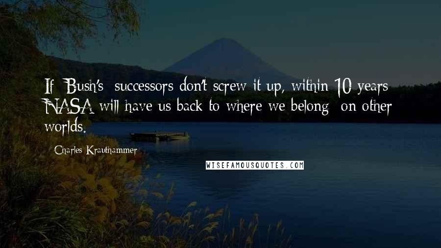 Charles Krauthammer Quotes: If [Bush's] successors don't screw it up, within 10 years NASA will have us back to where we belong  on other worlds.