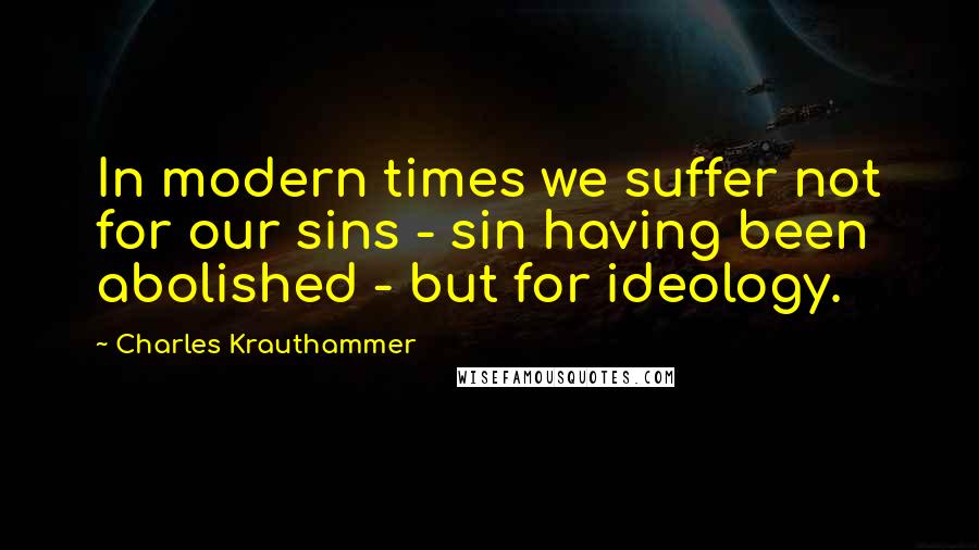 Charles Krauthammer Quotes: In modern times we suffer not for our sins - sin having been abolished - but for ideology.