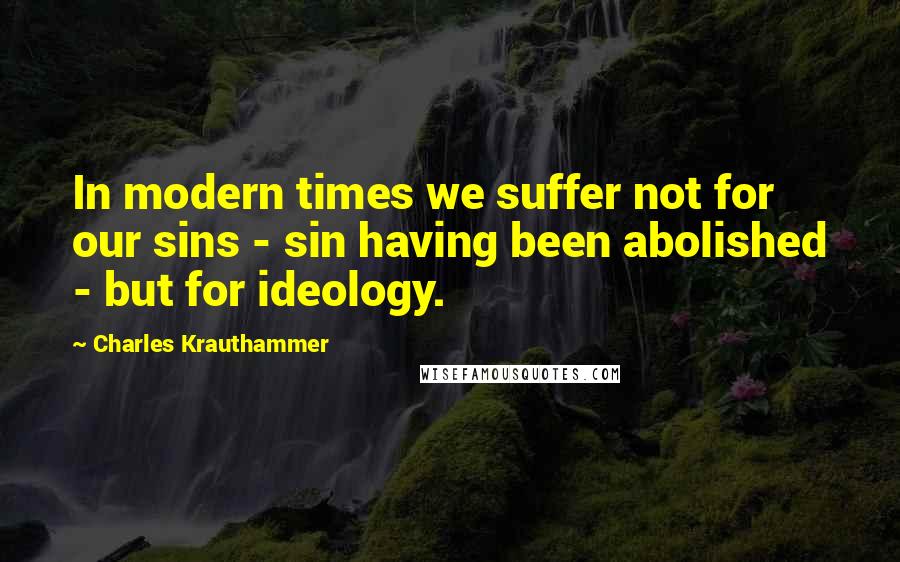 Charles Krauthammer Quotes: In modern times we suffer not for our sins - sin having been abolished - but for ideology.
