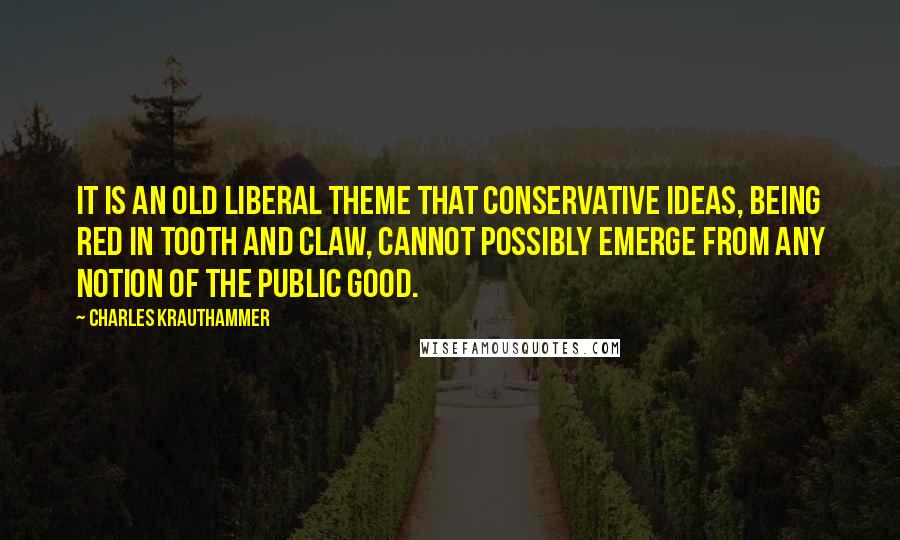 Charles Krauthammer Quotes: It is an old liberal theme that conservative ideas, being red in tooth and claw, cannot possibly emerge from any notion of the public good.