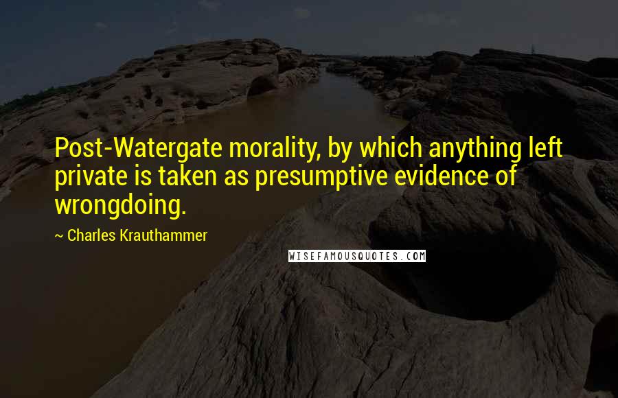 Charles Krauthammer Quotes: Post-Watergate morality, by which anything left private is taken as presumptive evidence of wrongdoing.