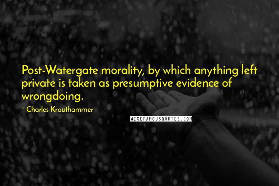 Charles Krauthammer Quotes: Post-Watergate morality, by which anything left private is taken as presumptive evidence of wrongdoing.