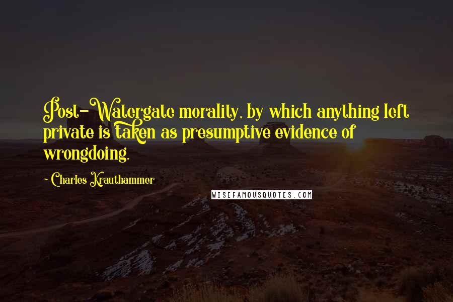 Charles Krauthammer Quotes: Post-Watergate morality, by which anything left private is taken as presumptive evidence of wrongdoing.