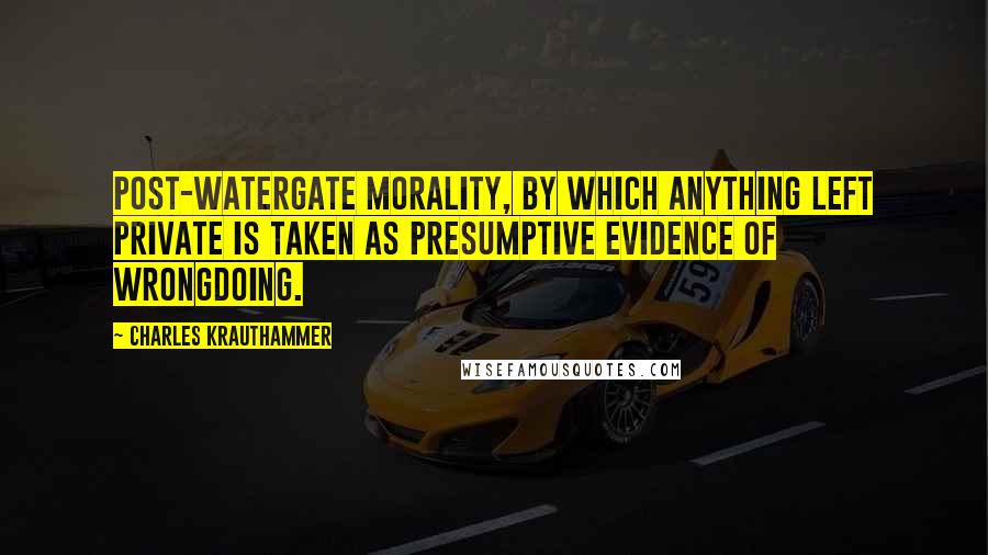 Charles Krauthammer Quotes: Post-Watergate morality, by which anything left private is taken as presumptive evidence of wrongdoing.