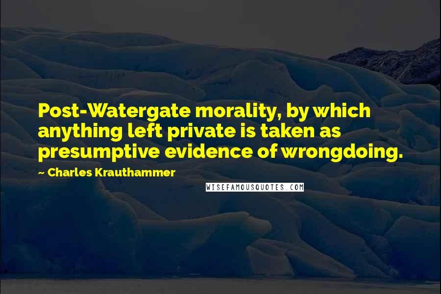 Charles Krauthammer Quotes: Post-Watergate morality, by which anything left private is taken as presumptive evidence of wrongdoing.