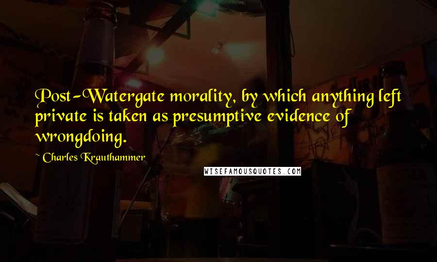 Charles Krauthammer Quotes: Post-Watergate morality, by which anything left private is taken as presumptive evidence of wrongdoing.