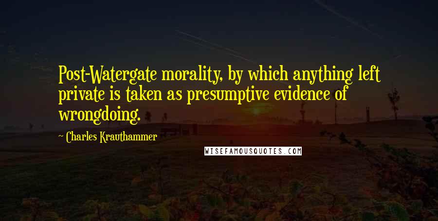 Charles Krauthammer Quotes: Post-Watergate morality, by which anything left private is taken as presumptive evidence of wrongdoing.