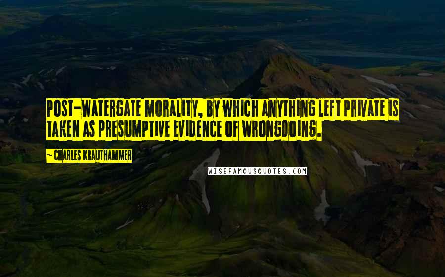 Charles Krauthammer Quotes: Post-Watergate morality, by which anything left private is taken as presumptive evidence of wrongdoing.