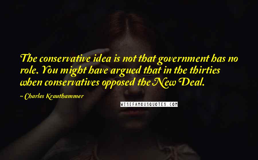 Charles Krauthammer Quotes: The conservative idea is not that government has no role. You might have argued that in the thirties when conservatives opposed the New Deal.