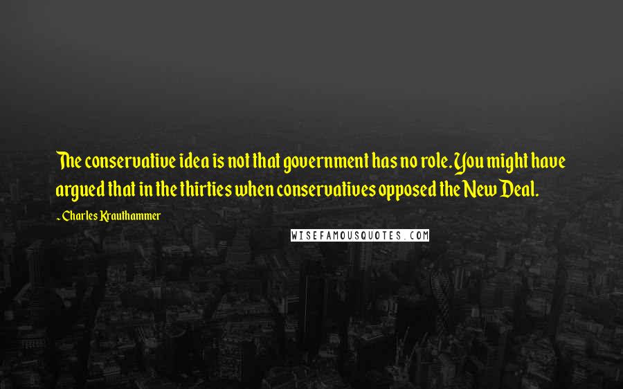 Charles Krauthammer Quotes: The conservative idea is not that government has no role. You might have argued that in the thirties when conservatives opposed the New Deal.