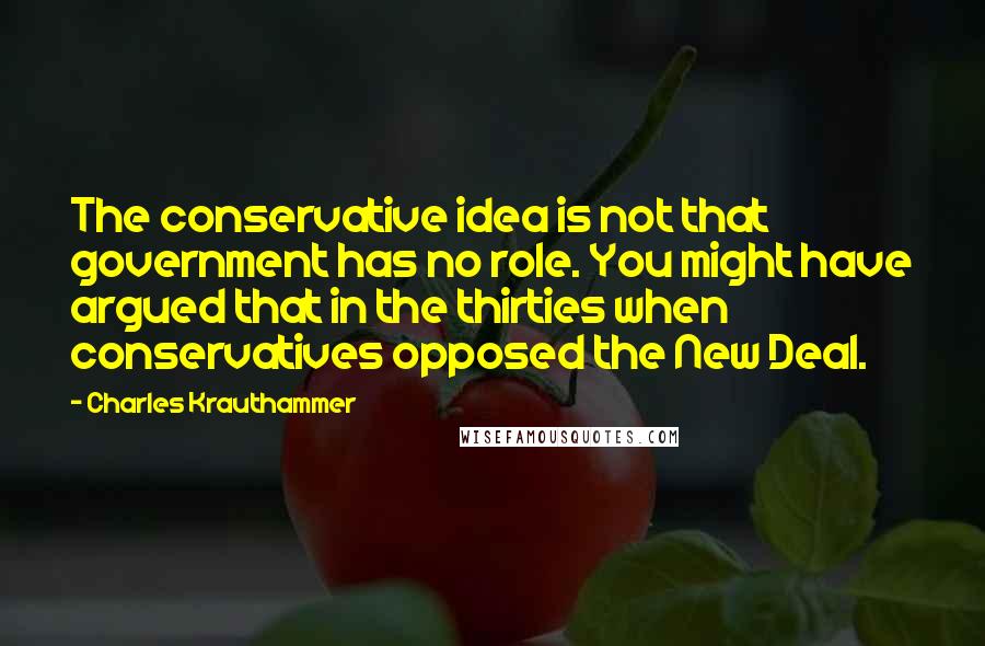 Charles Krauthammer Quotes: The conservative idea is not that government has no role. You might have argued that in the thirties when conservatives opposed the New Deal.